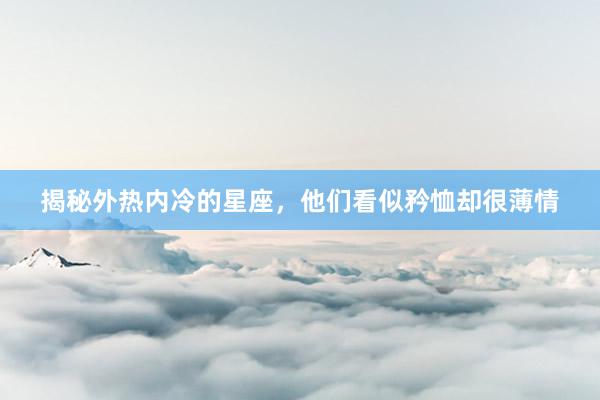 揭秘外热内冷的星座，他们看似矜恤却很薄情