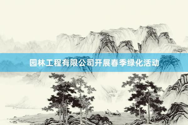 园林工程有限公司开展春季绿化活动