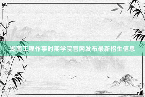 湖南工程作事时期学院官网发布最新招生信息