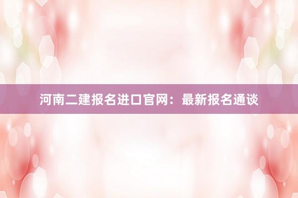 河南二建报名进口官网：最新报名通谈