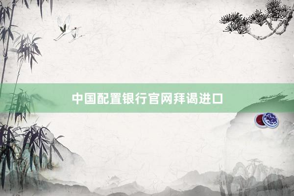 中国配置银行官网拜谒进口