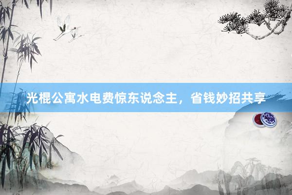光棍公寓水电费惊东说念主，省钱妙招共享